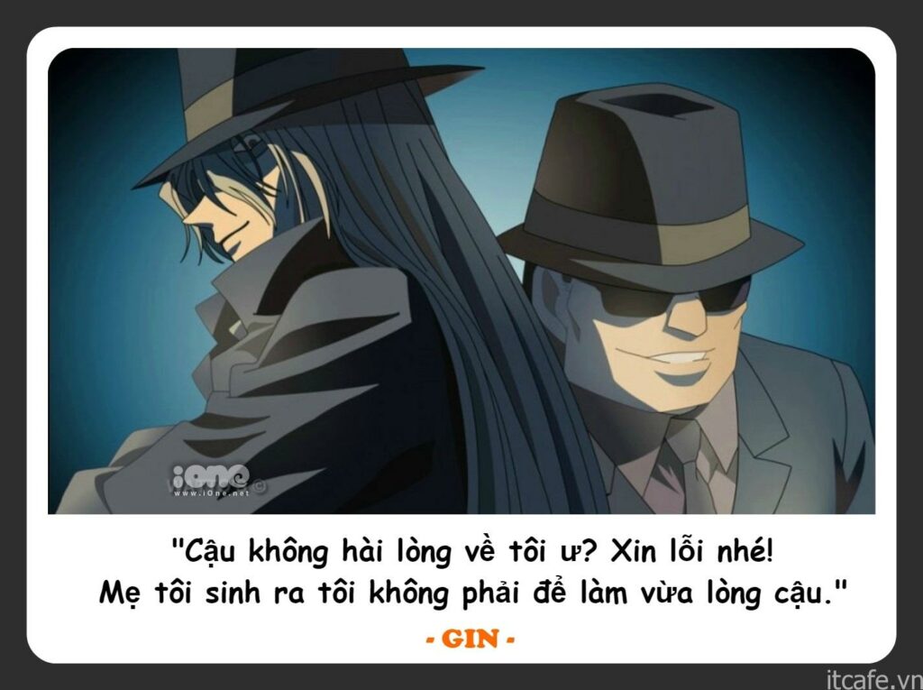 Câu nói cuối cùng chốt lại danh sách những phát ngôn bất hủ của series Conan thuộc về một trong những nhân vật nguy hiểm và quyền lực nhất tổ chức Áo đen - Gin. Những câu thoại của Gin cũng "ngầu và chất lừ" không kém gì vẻ ngoài đáng sợ, bí ẩn và phong cách giết người tàn nhẫn, không ghê tay của hắn.
